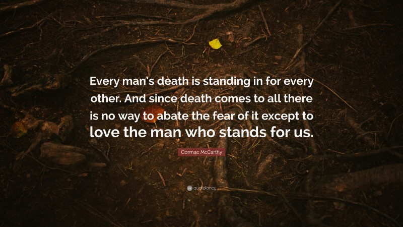 Cormac McCarthy Quote: “Every man’s death is standing in for every other. And since death comes to all there is no way to abate the fear of it except to love the man who stands for us.”