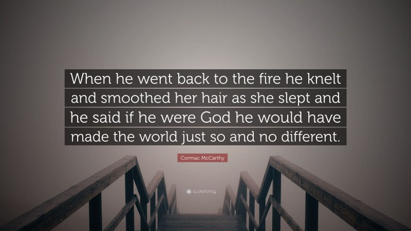 Cormac McCarthy Quote: “When he went back to the fire he knelt and smoothed her hair as she slept and he said if he were God he would have made the world just so and no different.”