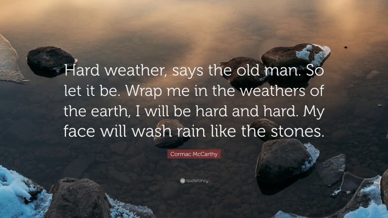Cormac McCarthy Quote: “Hard weather, says the old man. So let it be. Wrap me in the weathers of the earth, I will be hard and hard. My face will wash rain like the stones.”
