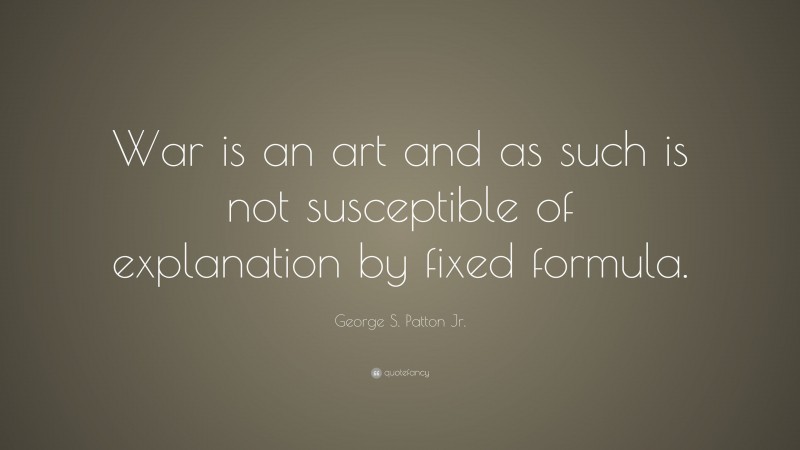 George S. Patton Jr. Quote: “War is an art and as such is not susceptible of explanation by fixed formula.”