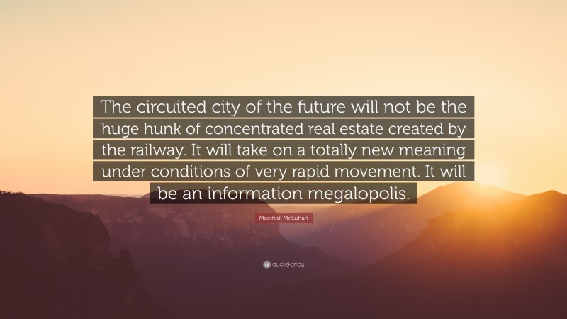 Marshall McLuhan Quote: “The circuited city of the future will not be the huge hunk of concentrated real estate created by the railway. It will take on a totally new meaning under conditions of very rapid movement. It will be an information megalopolis.”