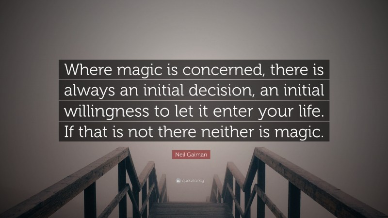 Neil Gaiman Quote: “Where magic is concerned, there is always an initial decision, an initial willingness to let it enter your life. If that is not there neither is magic.”