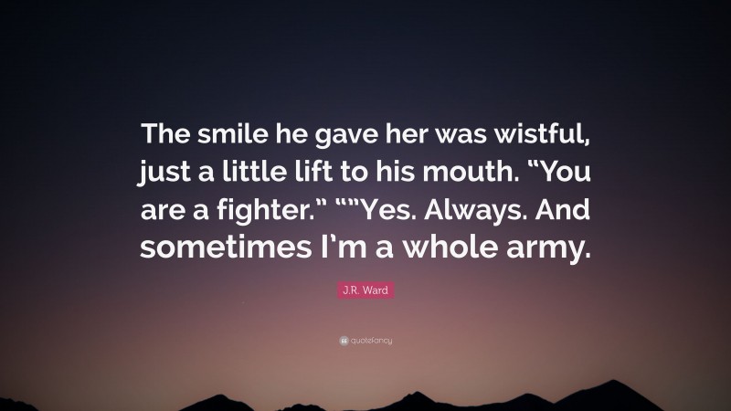J.R. Ward Quote: “The smile he gave her was wistful, just a little lift to his mouth. “You are a fighter.” “”Yes. Always. And sometimes I’m a whole army.”