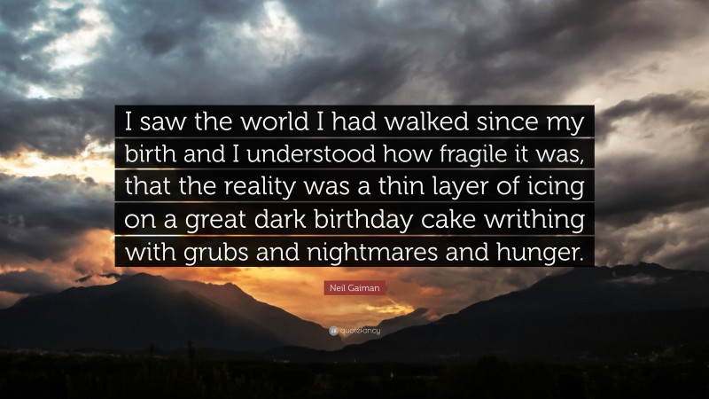 Neil Gaiman Quote: “I saw the world I had walked since my birth and I understood how fragile it was, that the reality was a thin layer of icing on a great dark birthday cake writhing with grubs and nightmares and hunger.”