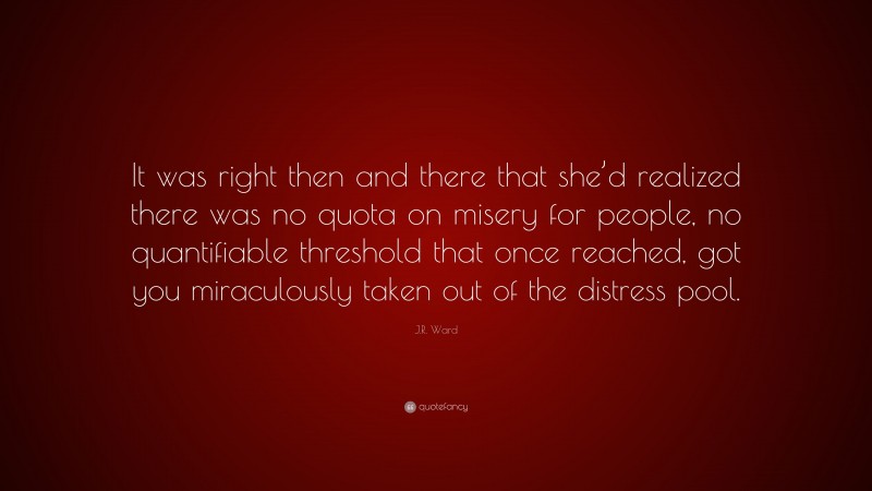 J.R. Ward Quote: “It was right then and there that she’d realized there was no quota on misery for people, no quantifiable threshold that once reached, got you miraculously taken out of the distress pool.”