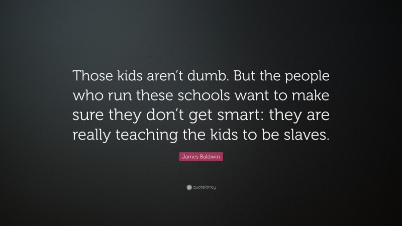 James Baldwin Quote: “Those kids aren’t dumb. But the people who run these schools want to make sure they don’t get smart: they are really teaching the kids to be slaves.”