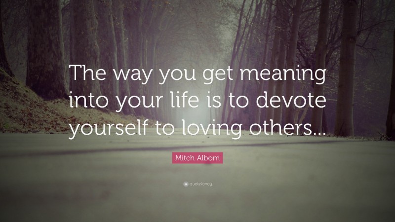 Mitch Albom Quote: “The way you get meaning into your life is to devote yourself to loving others...”