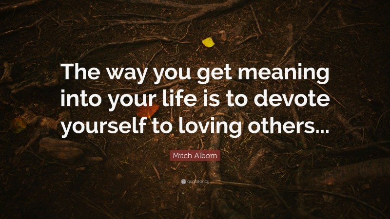 Mitch Albom Quote: “The way you get meaning into your life is to devote yourself to loving others...”