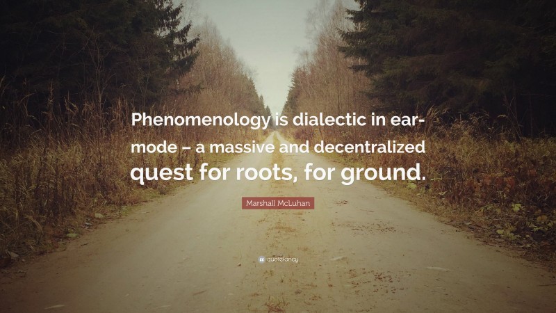 Marshall McLuhan Quote: “Phenomenology is dialectic in ear-mode – a massive and decentralized quest for roots, for ground.”