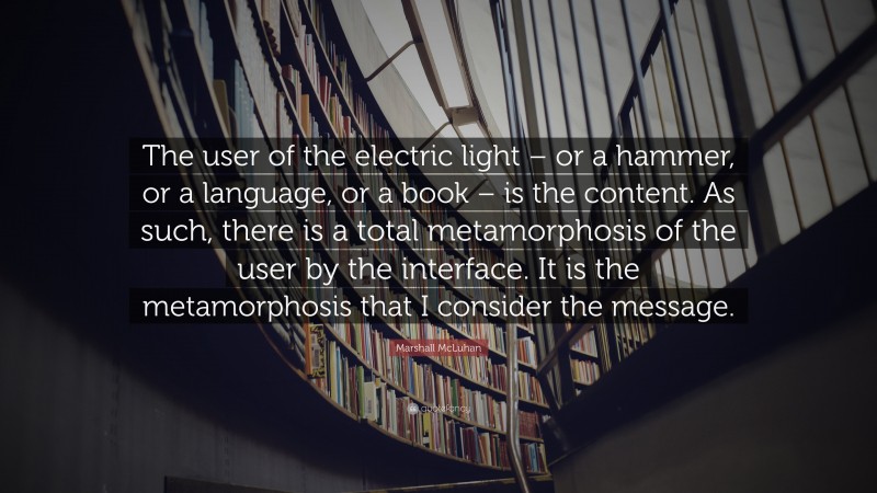 Marshall McLuhan Quote: “The user of the electric light – or a hammer, or a language, or a book – is the content. As such, there is a total metamorphosis of the user by the interface. It is the metamorphosis that I consider the message.”