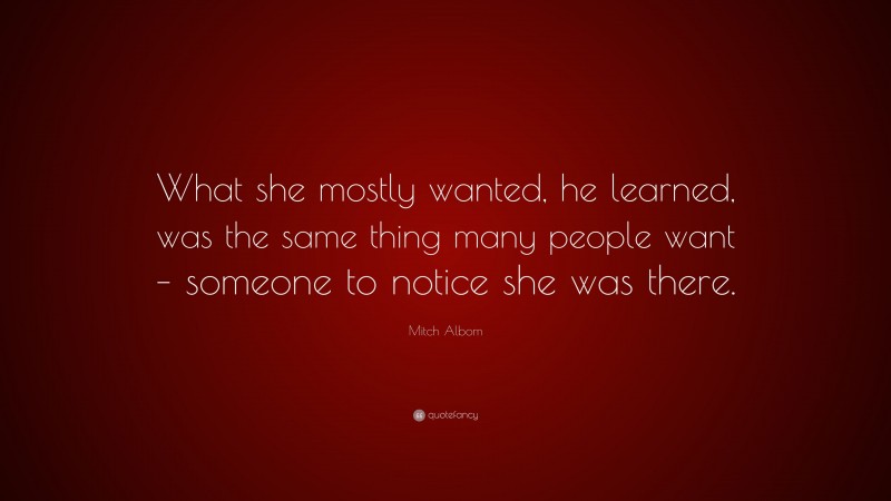 Mitch Albom Quote: “What she mostly wanted, he learned, was the same thing many people want – someone to notice she was there.”
