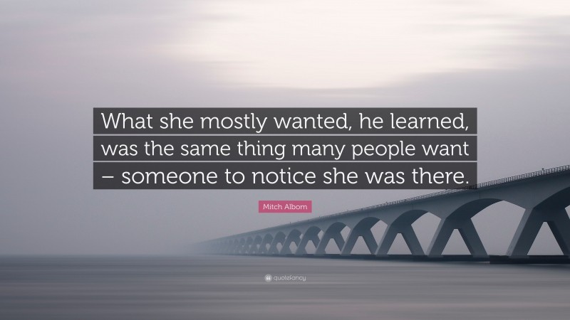 Mitch Albom Quote: “What she mostly wanted, he learned, was the same thing many people want – someone to notice she was there.”