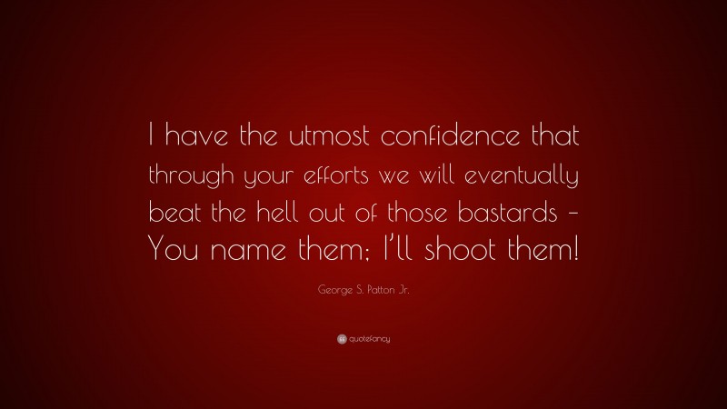 George S. Patton Jr. Quote: “I have the utmost confidence that through your efforts we will eventually beat the hell out of those bastards – You name them; I’ll shoot them!”