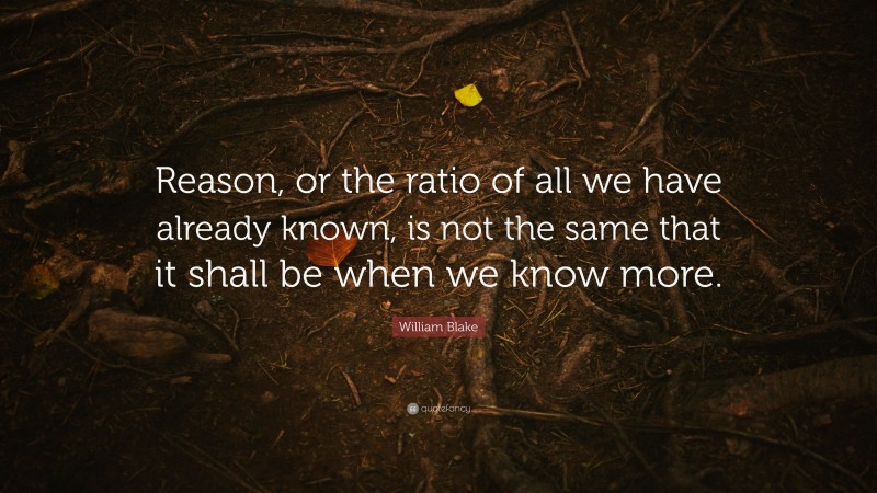 William Blake Quote: “Reason, or the ratio of all we have already known, is not the same that it shall be when we know more.”