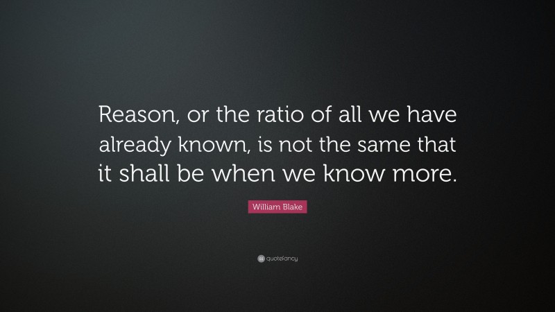 William Blake Quote: “Reason, or the ratio of all we have already known, is not the same that it shall be when we know more.”