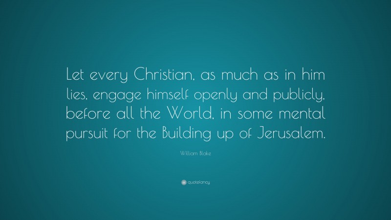 William Blake Quote: “Let every Christian, as much as in him lies, engage himself openly and publicly, before all the World, in some mental pursuit for the Building up of Jerusalem.”