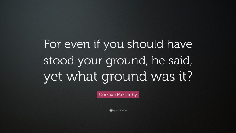 Cormac McCarthy Quote: “For even if you should have stood your ground, he said, yet what ground was it?”