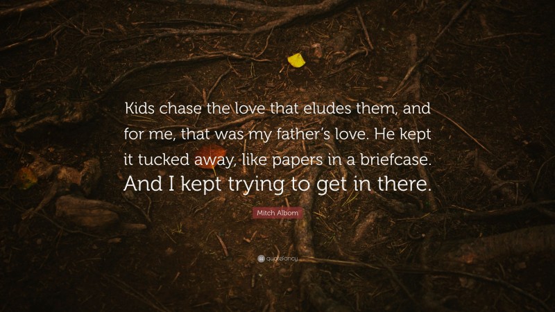Mitch Albom Quote: “Kids chase the love that eludes them, and for me, that was my father’s love. He kept it tucked away, like papers in a briefcase. And I kept trying to get in there.”