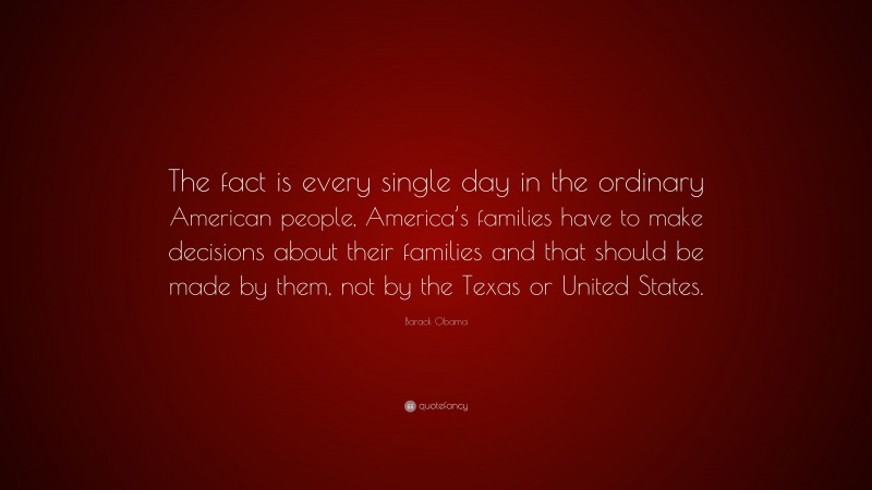 Barack Obama Quote: “The fact is every single day in the ordinary American people, America’s families have to make decisions about their families and that should be made by them, not by the Texas or United States.”