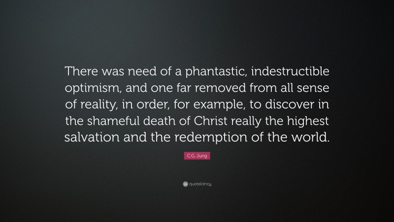 C.G. Jung Quote: “There was need of a phantastic, indestructible optimism, and one far removed from all sense of reality, in order, for example, to discover in the shameful death of Christ really the highest salvation and the redemption of the world.”