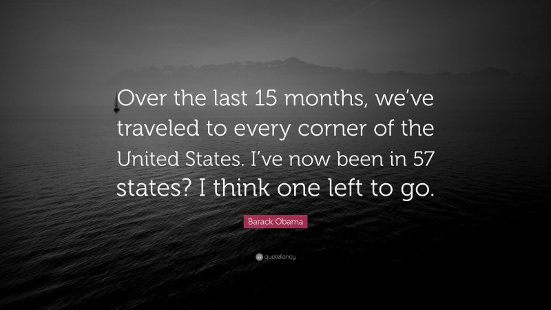 Barack Obama Quote: “Over the last 15 months, we’ve traveled to every corner of the United States. I’ve now been in 57 states? I think one left to go.”