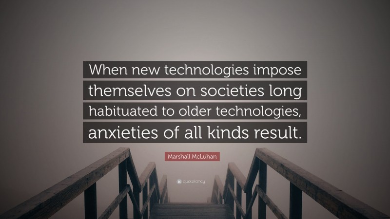 Marshall McLuhan Quote: “When new technologies impose themselves on societies long habituated to older technologies, anxieties of all kinds result.”