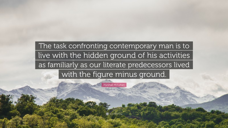 Marshall McLuhan Quote: “The task confronting contemporary man is to live with the hidden ground of his activities as familiarly as our literate predecessors lived with the figure minus ground.”