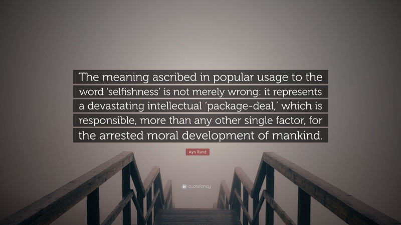 Ayn Rand Quote: “The meaning ascribed in popular usage to the word ‘selfishness’ is not merely wrong: it represents a devastating intellectual ‘package-deal,’ which is responsible, more than any other single factor, for the arrested moral development of mankind.”
