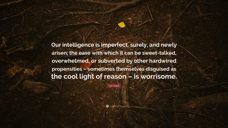 Carl Sagan Quote: “Our intelligence is imperfect, surely, and newly arisen; the ease with which it can be sweet-talked, overwhelmed, or subverted by other hardwired propensities – sometimes themselves disguised as the cool light of reason – is worrisome.”