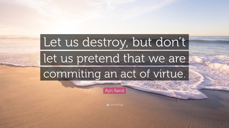 Ayn Rand Quote: “Let us destroy, but don’t let us pretend that we are commiting an act of virtue.”