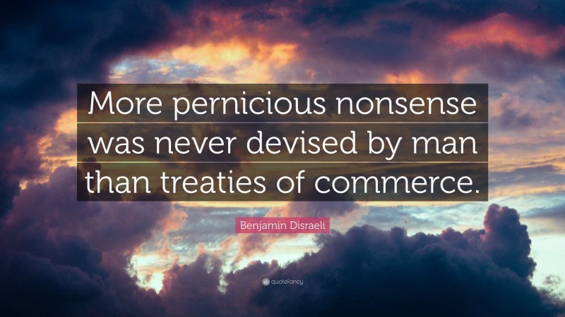 Benjamin Disraeli Quote: “More pernicious nonsense was never devised by man than treaties of commerce.”