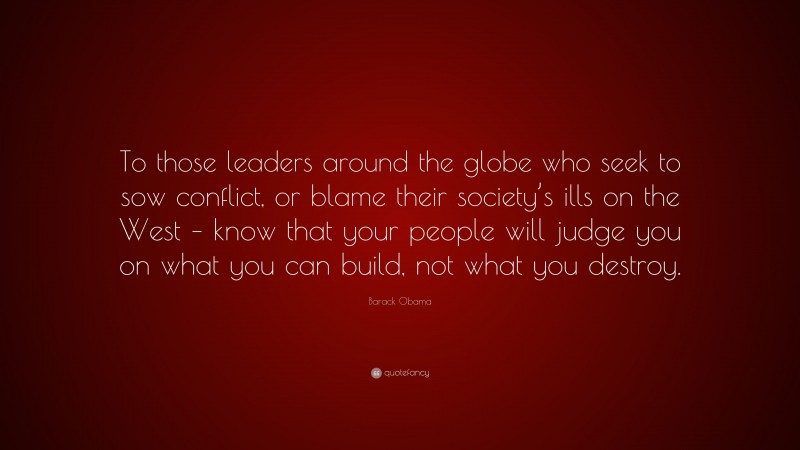 Barack Obama Quote: “To those leaders around the globe who seek to sow conflict, or blame their society’s ills on the West – know that your people will judge you on what you can build, not what you destroy.”