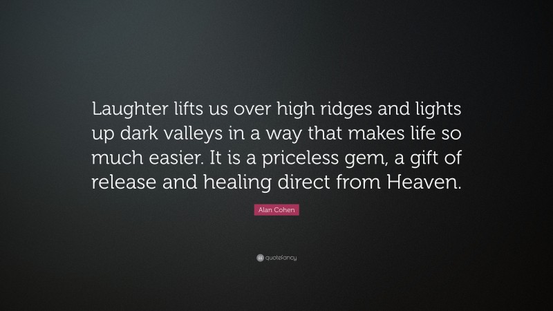 Alan Cohen Quote: “Laughter lifts us over high ridges and lights up dark valleys in a way that makes life so much easier. It is a priceless gem, a gift of release and healing direct from Heaven.”
