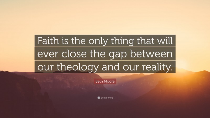 Beth Moore Quote: “Faith is the only thing that will ever close the gap between our theology and our reality.”