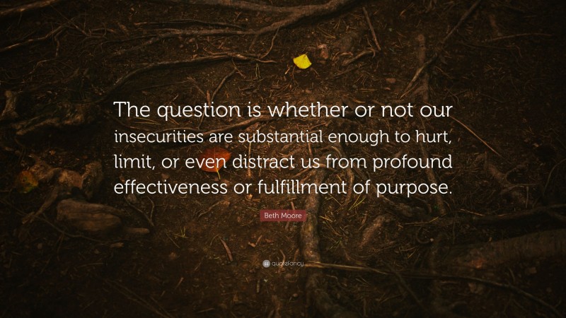 Beth Moore Quote: “The question is whether or not our insecurities are substantial enough to hurt, limit, or even distract us from profound effectiveness or fulfillment of purpose.”