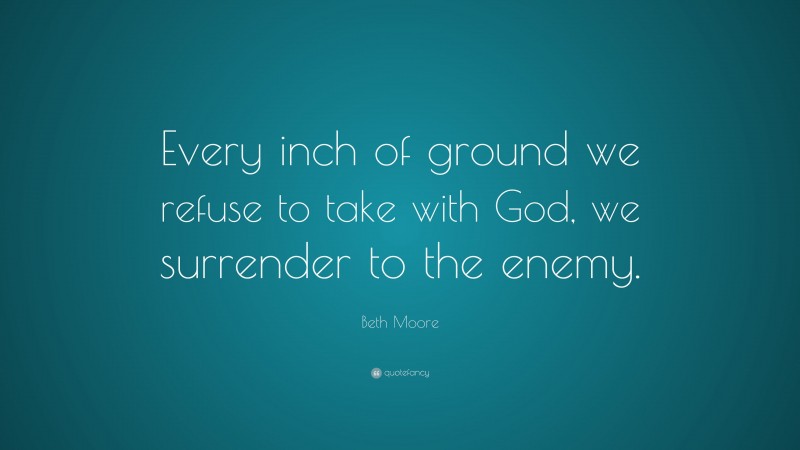 Beth Moore Quote: “Every inch of ground we refuse to take with God, we surrender to the enemy.”