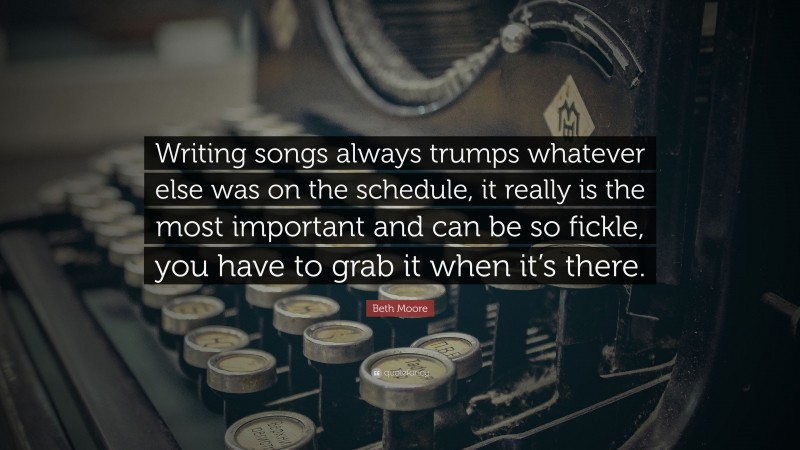 Beth Moore Quote: “Writing songs always trumps whatever else was on the schedule, it really is the most important and can be so fickle, you have to grab it when it’s there.”