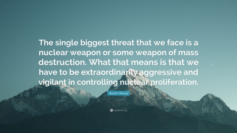 Barack Obama Quote: “The single biggest threat that we face is a nuclear weapon or some weapon of mass destruction. What that means is that we have to be extraordinarily aggressive and vigilant in controlling nuclear proliferation.”