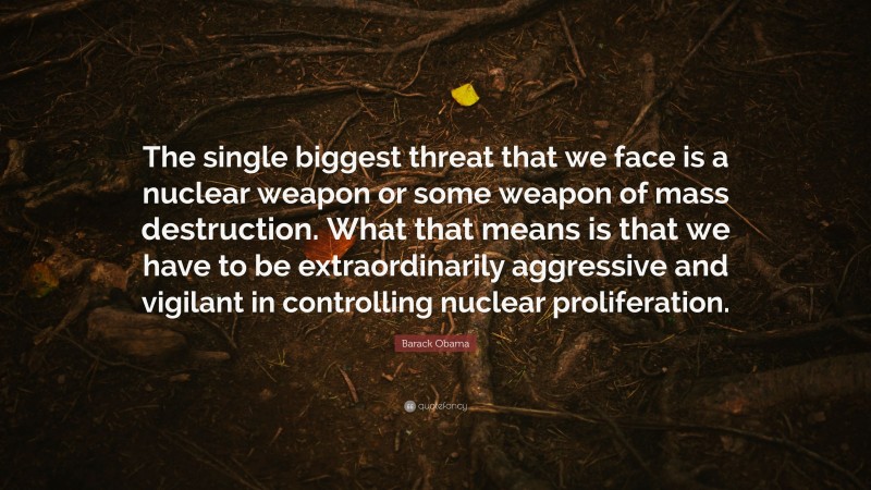 Barack Obama Quote: “The single biggest threat that we face is a nuclear weapon or some weapon of mass destruction. What that means is that we have to be extraordinarily aggressive and vigilant in controlling nuclear proliferation.”
