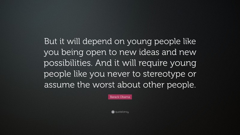 Barack Obama Quote: “But it will depend on young people like you being open to new ideas and new possibilities. And it will require young people like you never to stereotype or assume the worst about other people.”
