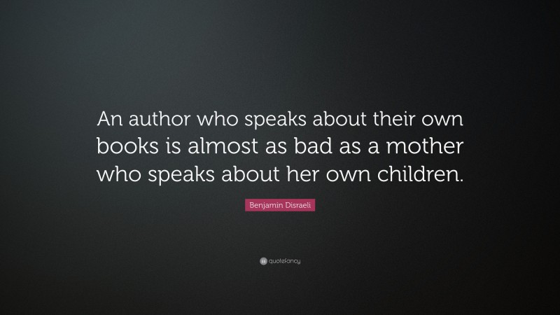 Benjamin Disraeli Quote: “An author who speaks about their own books is almost as bad as a mother who speaks about her own children.”