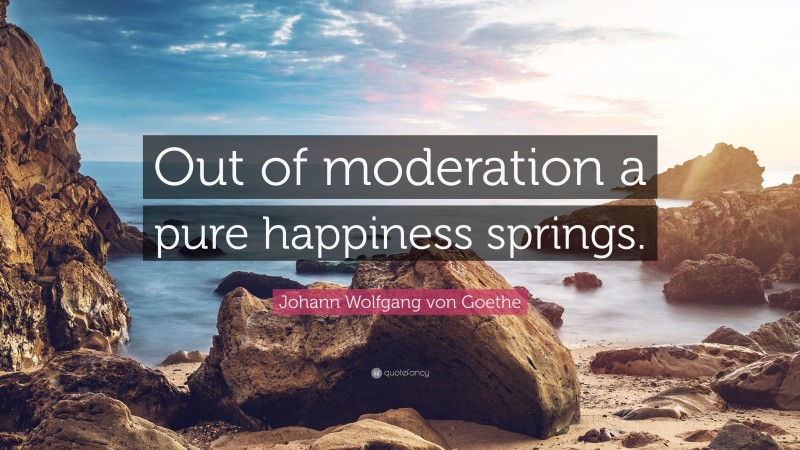 Johann Wolfgang von Goethe Quote: “Out of moderation a pure happiness springs.”