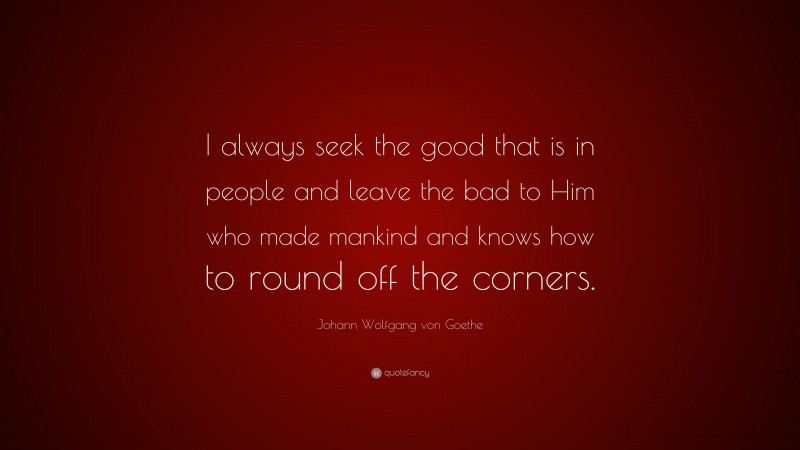 Johann Wolfgang von Goethe Quote: “I always seek the good that is in people and leave the bad to Him who made mankind and knows how to round off the corners.”
