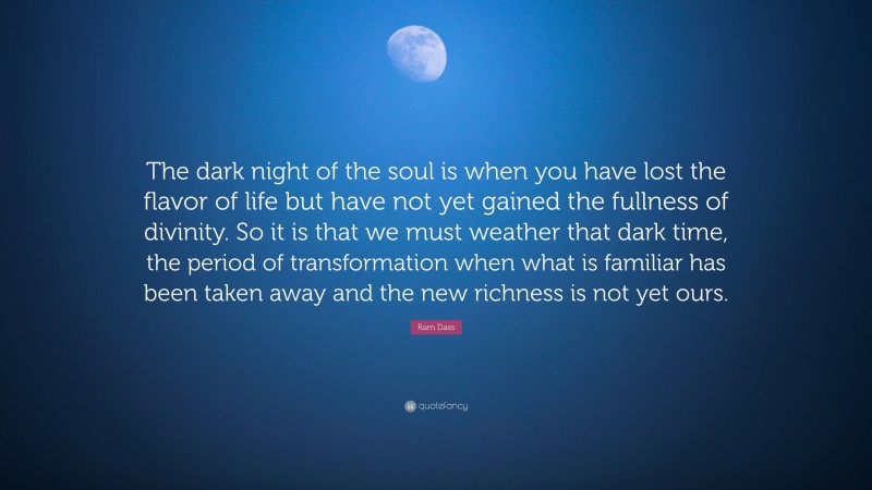 Ram Dass Quote: “The dark night of the soul is when you have lost the flavor of life but have not yet gained the fullness of divinity. So it is that we must weather that dark time, the period of transformation when what is familiar has been taken away and the new richness is not yet ours.”