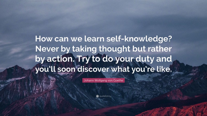 Johann Wolfgang von Goethe Quote: “How can we learn self-knowledge? Never by taking thought but rather by action. Try to do your duty and you’ll soon discover what you’re like.”