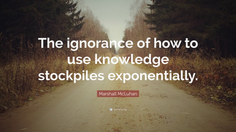 Marshall McLuhan Quote: “The ignorance of how to use knowledge stockpiles exponentially.”