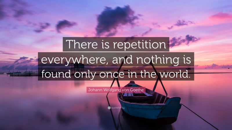 Johann Wolfgang von Goethe Quote: “There is repetition everywhere, and nothing is found only once in the world.”