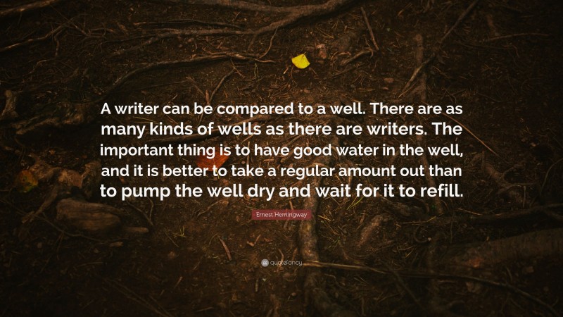 Ernest Hemingway Quote: “A writer can be compared to a well. There are as many kinds of wells as there are writers. The important thing is to have good water in the well, and it is better to take a regular amount out than to pump the well dry and wait for it to refill.”