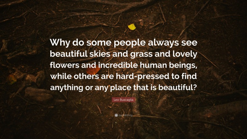 Leo Buscaglia Quote: “Why do some people always see beautiful skies and grass and lovely flowers and incredible human beings, while others are hard-pressed to find anything or any place that is beautiful?”