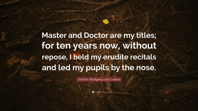 Johann Wolfgang von Goethe Quote: “Master and Doctor are my titles; for ten years now, without repose, I held my erudite recitals and led my pupils by the nose.”